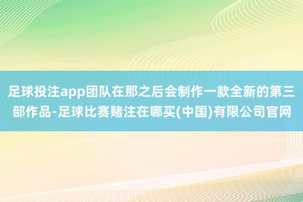 足球投注app团队在那之后会制作一款全新的第三部作品-足球比赛赌注在哪买(中国)有限公司官网