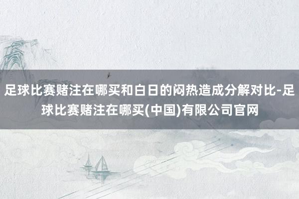 足球比赛赌注在哪买和白日的闷热造成分解对比-足球比赛赌注在哪买(中国)有限公司官网