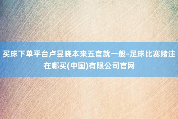 买球下单平台卢昱晓本来五官就一般-足球比赛赌注在哪买(中国)有限公司官网