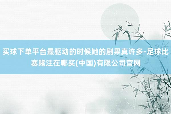 买球下单平台最驱动的时候她的剧果真许多-足球比赛赌注在哪买(中国)有限公司官网