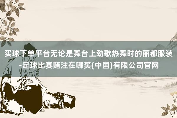 买球下单平台无论是舞台上劲歌热舞时的丽都服装-足球比赛赌注在哪买(中国)有限公司官网