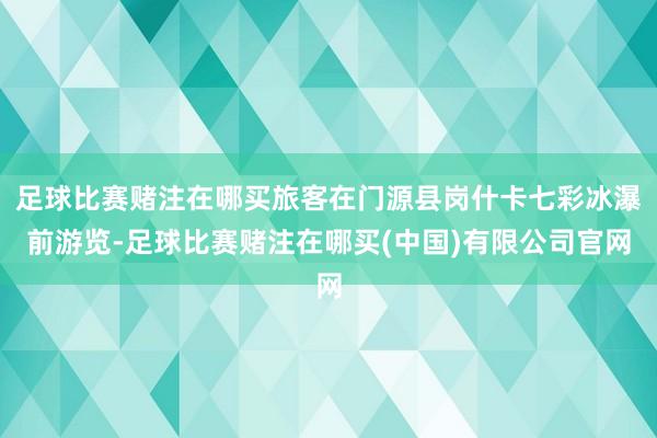 足球比赛赌注在哪买旅客在门源县岗什卡七彩冰瀑前游览-足球比赛赌注在哪买(中国)有限公司官网