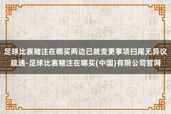 足球比赛赌注在哪买两边已就变更事项扫尾无异议疏通-足球比赛赌注在哪买(中国)有限公司官网