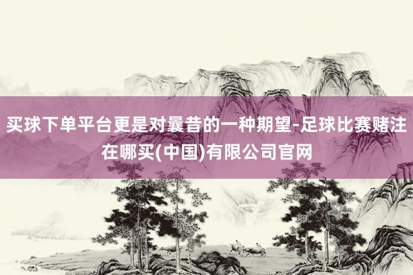 买球下单平台更是对曩昔的一种期望-足球比赛赌注在哪买(中国)有限公司官网