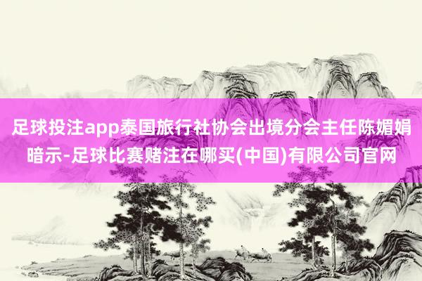 足球投注app泰国旅行社协会出境分会主任陈媚娟暗示-足球比赛赌注在哪买(中国)有限公司官网