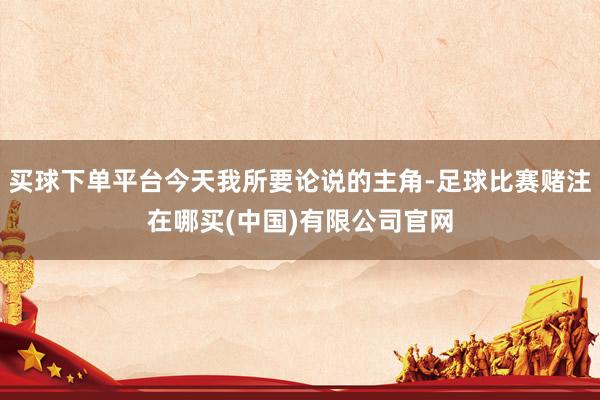 买球下单平台今天我所要论说的主角-足球比赛赌注在哪买(中国)有限公司官网