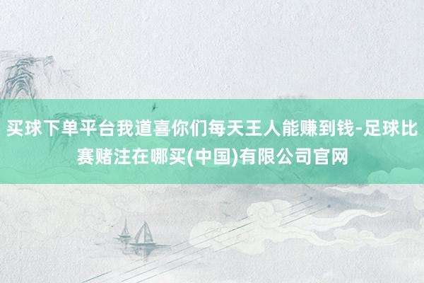 买球下单平台我道喜你们每天王人能赚到钱-足球比赛赌注在哪买(中国)有限公司官网