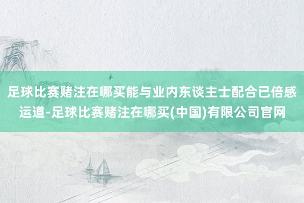足球比赛赌注在哪买能与业内东谈主士配合已倍感运道-足球比赛赌注在哪买(中国)有限公司官网