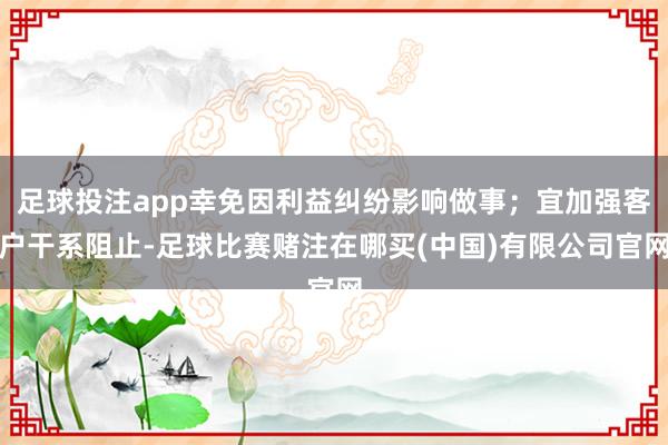 足球投注app幸免因利益纠纷影响做事；宜加强客户干系阻止-足球比赛赌注在哪买(中国)有限公司官网