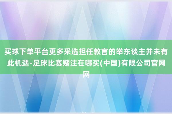 买球下单平台更多采选担任教官的举东谈主并未有此机遇-足球比赛赌注在哪买(中国)有限公司官网