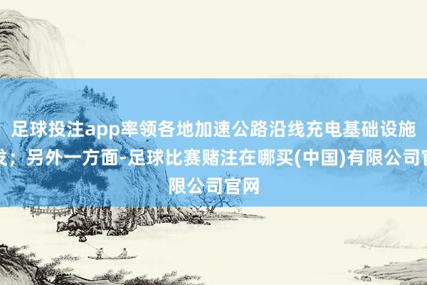 足球投注app率领各地加速公路沿线充电基础设施开发；另外一方面-足球比赛赌注在哪买(中国)有限公司官网