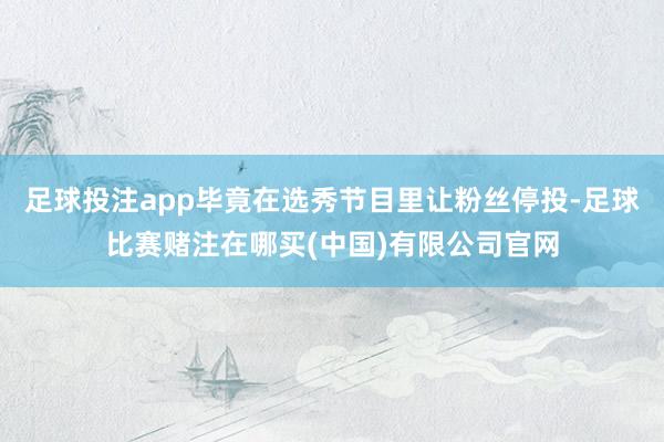 足球投注app毕竟在选秀节目里让粉丝停投-足球比赛赌注在哪买(中国)有限公司官网
