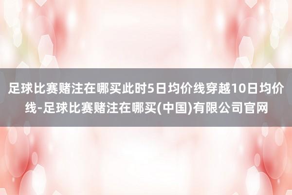足球比赛赌注在哪买此时5日均价线穿越10日均价线-足球比赛赌注在哪买(中国)有限公司官网