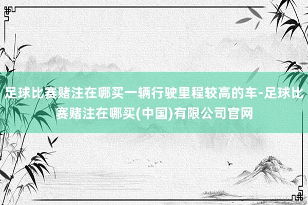 足球比赛赌注在哪买一辆行驶里程较高的车-足球比赛赌注在哪买(中国)有限公司官网