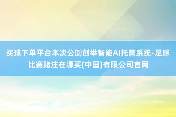 买球下单平台本次公测创举智能AI托管系统-足球比赛赌注在哪买(中国)有限公司官网