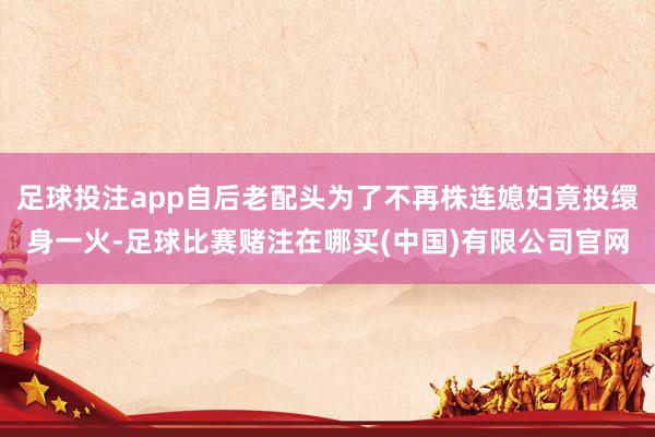 足球投注app自后老配头为了不再株连媳妇竟投缳身一火-足球比赛赌注在哪买(中国)有限公司官网