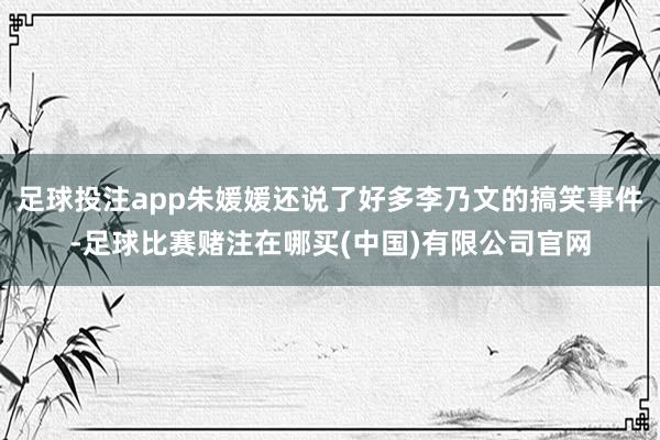 足球投注app朱媛媛还说了好多李乃文的搞笑事件-足球比赛赌注在哪买(中国)有限公司官网