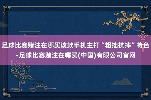 足球比赛赌注在哪买该款手机主打“粗拙抗摔”特色-足球比赛赌注在哪买(中国)有限公司官网
