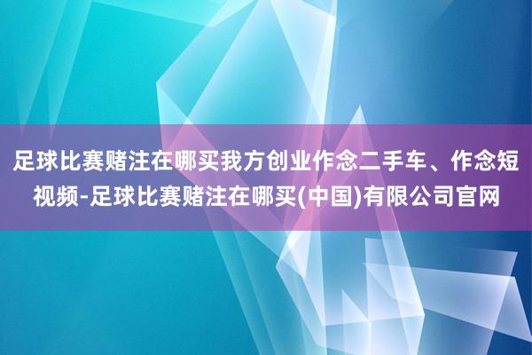 足球比赛赌注在哪买我方创业作念二手车、作念短视频-足球比赛赌注在哪买(中国)有限公司官网
