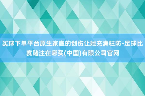 买球下单平台原生家庭的创伤让她充满驻防-足球比赛赌注在哪买(中国)有限公司官网