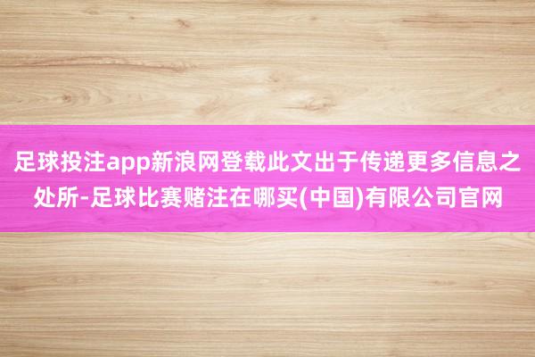 足球投注app新浪网登载此文出于传递更多信息之处所-足球比赛赌注在哪买(中国)有限公司官网