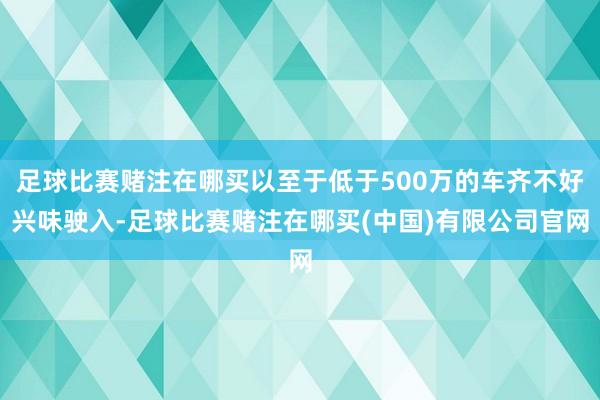 足球比赛赌注在哪买以至于低于500万的车齐不好兴味驶入-足球比赛赌注在哪买(中国)有限公司官网