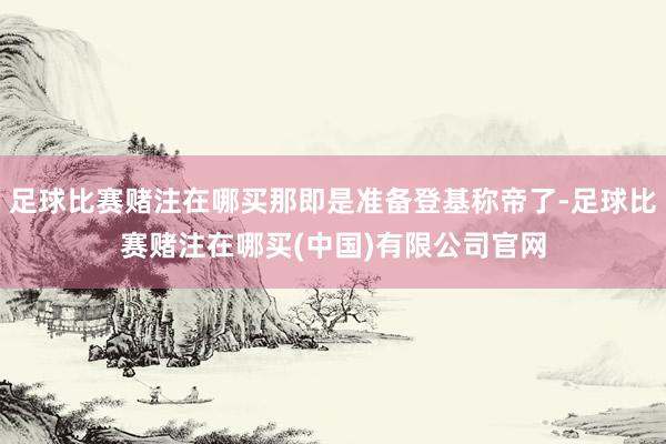 足球比赛赌注在哪买那即是准备登基称帝了-足球比赛赌注在哪买(中国)有限公司官网
