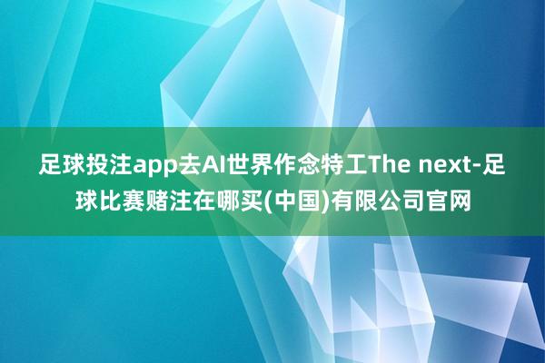 足球投注app去AI世界作念特工The next-足球比赛赌注在哪买(中国)有限公司官网