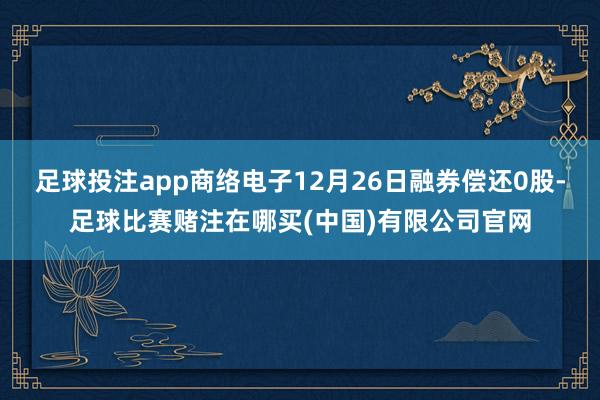 足球投注app商络电子12月26日融券偿还0股-足球比赛赌注在哪买(中国)有限公司官网