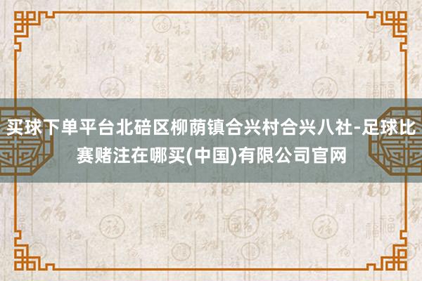 买球下单平台北碚区柳荫镇合兴村合兴八社-足球比赛赌注在哪买(中国)有限公司官网