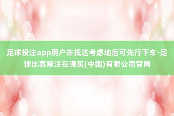 足球投注app用户在抵达考虑地后可先行下车-足球比赛赌注在哪买(中国)有限公司官网