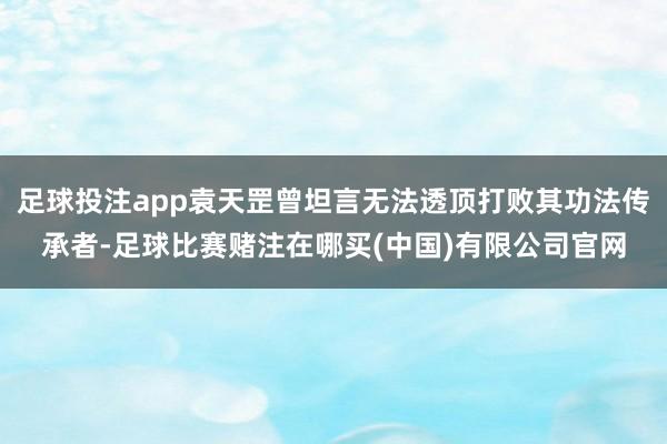 足球投注app袁天罡曾坦言无法透顶打败其功法传承者-足球比赛赌注在哪买(中国)有限公司官网