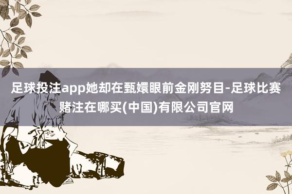 足球投注app她却在甄嬛眼前金刚努目-足球比赛赌注在哪买(中国)有限公司官网