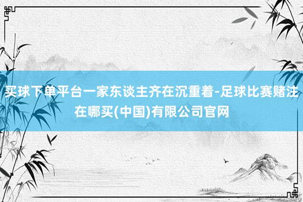 买球下单平台一家东谈主齐在沉重着-足球比赛赌注在哪买(中国)有限公司官网