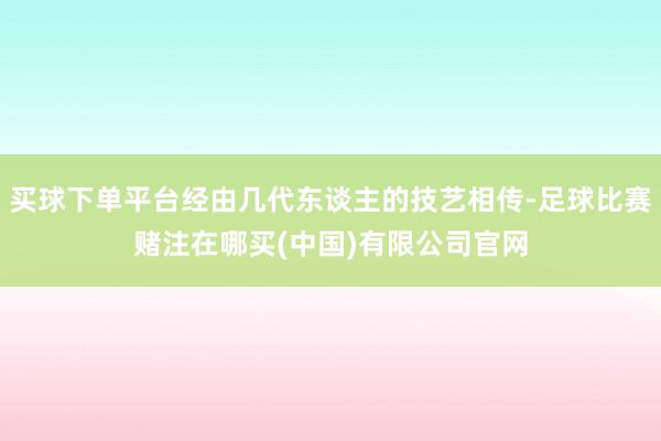 买球下单平台经由几代东谈主的技艺相传-足球比赛赌注在哪买(中国)有限公司官网