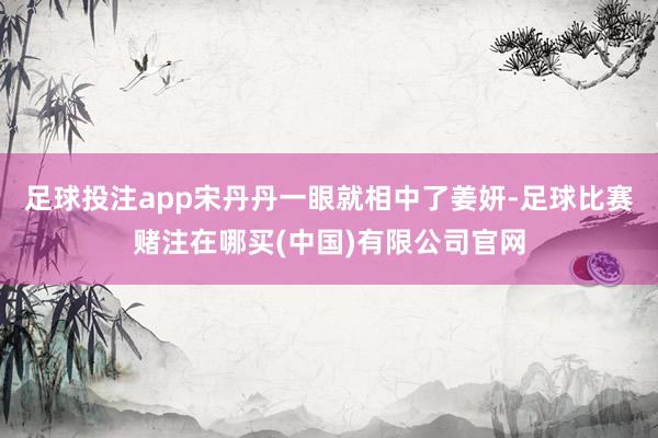 足球投注app宋丹丹一眼就相中了姜妍-足球比赛赌注在哪买(中国)有限公司官网