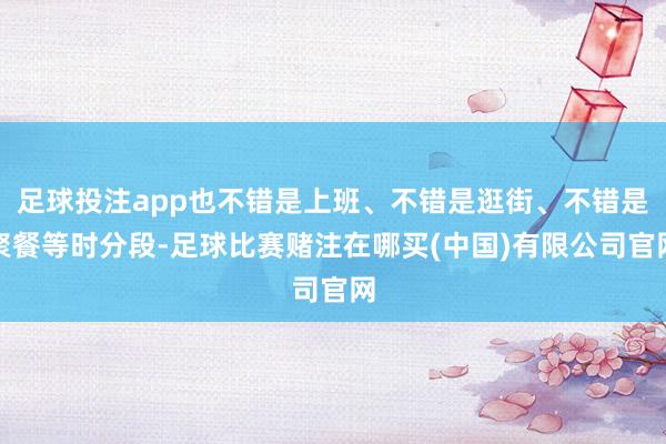足球投注app也不错是上班、不错是逛街、不错是聚餐等时分段-足球比赛赌注在哪买(中国)有限公司官网