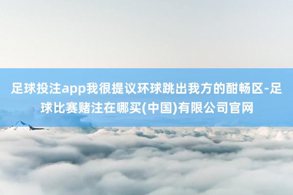 足球投注app我很提议环球跳出我方的酣畅区-足球比赛赌注在哪买(中国)有限公司官网