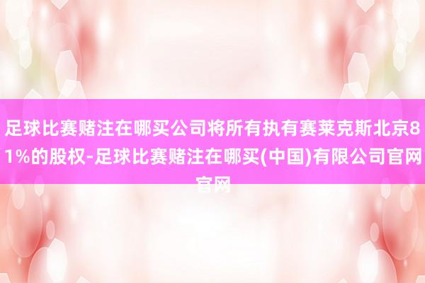 足球比赛赌注在哪买公司将所有执有赛莱克斯北京81%的股权-足球比赛赌注在哪买(中国)有限公司官网