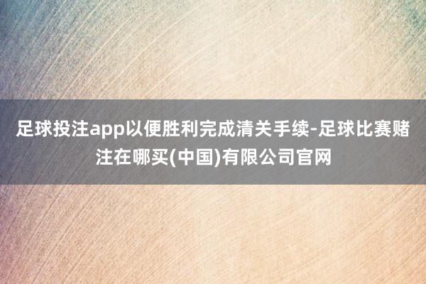 足球投注app以便胜利完成清关手续-足球比赛赌注在哪买(中国)有限公司官网