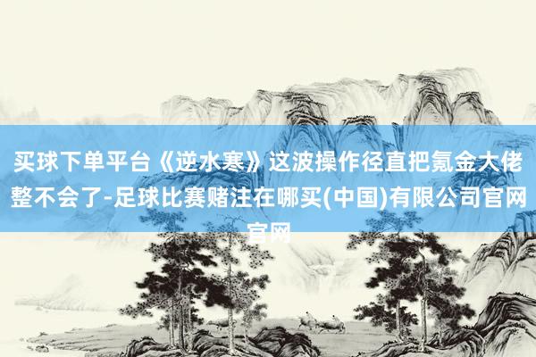 买球下单平台《逆水寒》这波操作径直把氪金大佬整不会了-足球比赛赌注在哪买(中国)有限公司官网