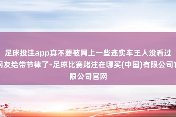 足球投注app真不要被网上一些连实车王人没看过的网友给带节律了-足球比赛赌注在哪买(中国)有限公司官网