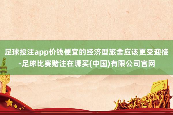 足球投注app价钱便宜的经济型旅舍应该更受迎接-足球比赛赌注在哪买(中国)有限公司官网