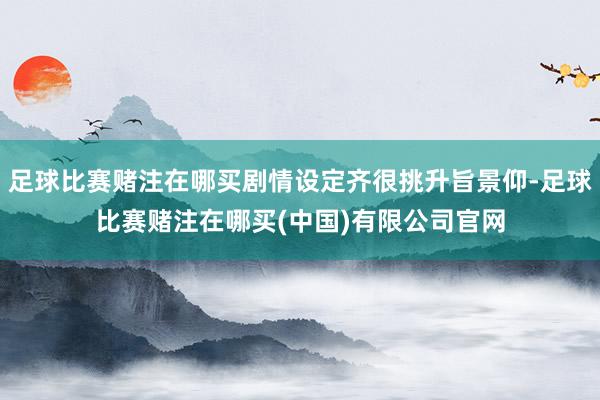 足球比赛赌注在哪买剧情设定齐很挑升旨景仰-足球比赛赌注在哪买(中国)有限公司官网