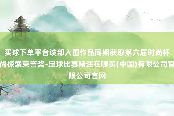 买球下单平台该部入围作品同期获取第六届时尚杯时尚探索荣誉奖-足球比赛赌注在哪买(中国)有限公司官网