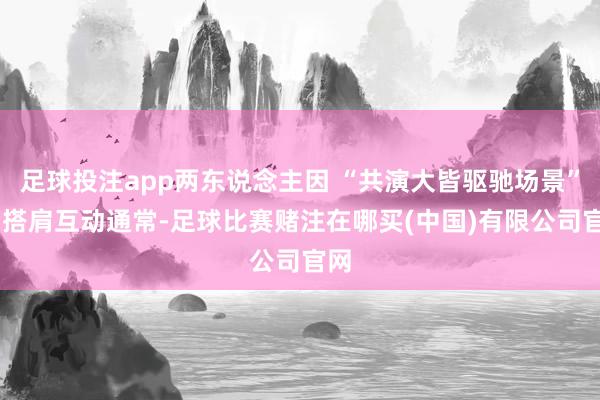 足球投注app两东说念主因 “共演大皆驱驰场景” 而搭肩互动通常-足球比赛赌注在哪买(中国)有限公司官网