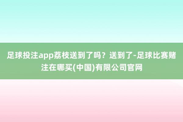 足球投注app荔枝送到了吗？送到了-足球比赛赌注在哪买(中国)有限公司官网