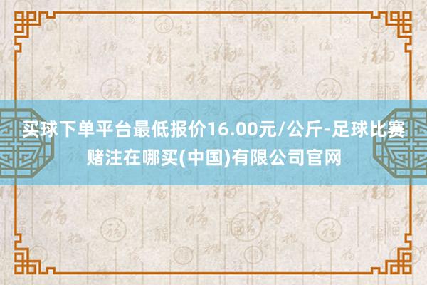 买球下单平台最低报价16.00元/公斤-足球比赛赌注在哪买(中国)有限公司官网
