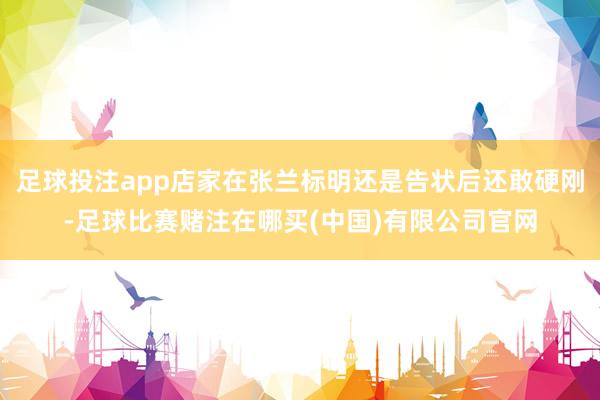 足球投注app店家在张兰标明还是告状后还敢硬刚-足球比赛赌注在哪买(中国)有限公司官网