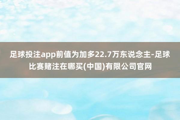 足球投注app前值为加多22.7万东说念主-足球比赛赌注在哪买(中国)有限公司官网